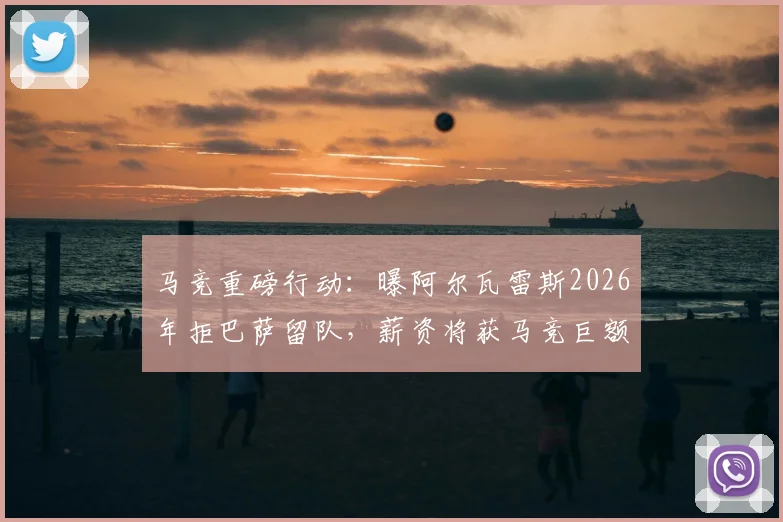 马竞重磅行动：曝阿尔瓦雷斯2026年拒巴萨留队，薪资将获马竞巨额提升续约锁定未来