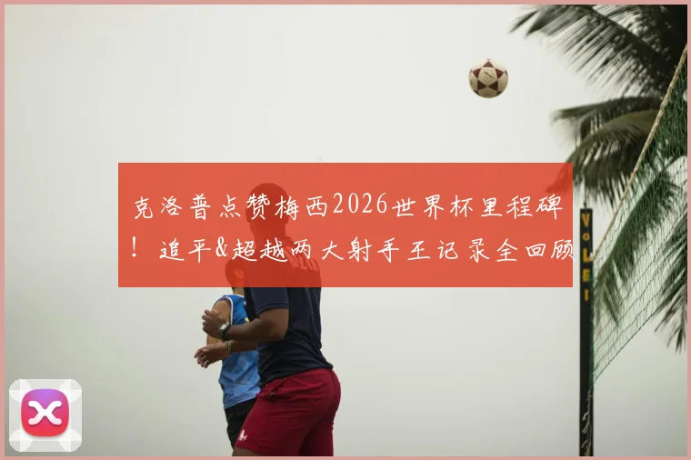 克洛普点赞梅西2026世界杯里程碑！追平&超越两大射手王记录全回顾，C罗贝利数据对比