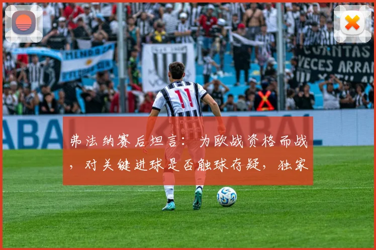 弗法纳赛后坦言：为欧战资格而战，对关键进球是否触球存疑，独家解析比赛细节与球队目标