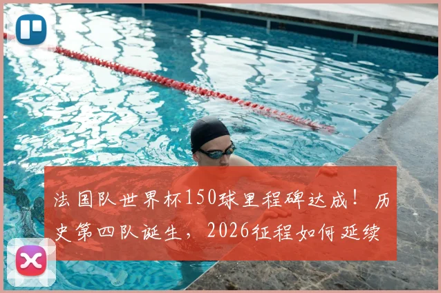 法国队世界杯150球里程碑达成！历史第四队诞生，2026征程如何延续进球传奇？