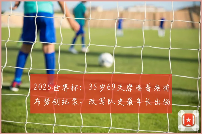 2026世界杯：35岁69天摩洛哥老将布努创纪录，改写队史最年长出场球员排名