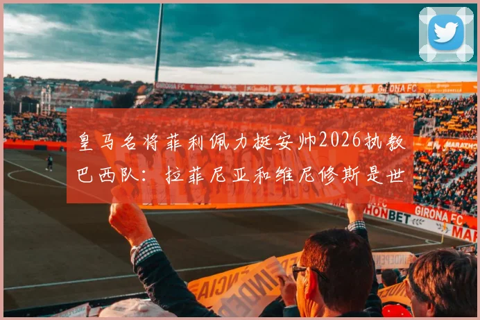 皇马名将菲利佩力挺安帅2026执教巴西队：拉菲尼亚和维尼修斯是世界前五球员
