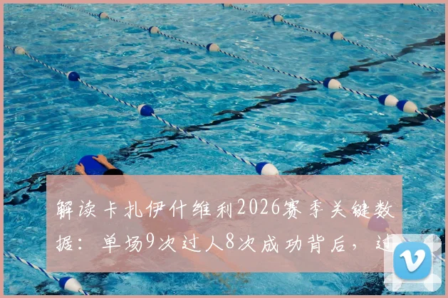 解读卡扎伊什维利2026赛季关键数据：单场9次过人8次成功背后，过人技巧与助攻能力全分析