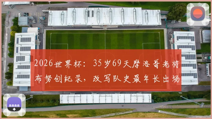 2026世界杯：35岁69天摩洛哥老将布努创纪录，改写队史最年长出场球员排名