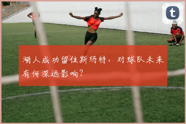 湖人成功留住斯玛特，对球队未来有何深远影响？