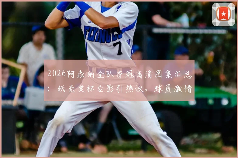 2026阿森纳全队夺冠高清图集汇总：纸壳奖杯合影引热议，球员激情怒吼瞬间全收录