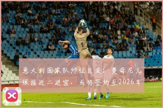 意大利国家队帅位巨变：曼奇尼无限接近二进宫，或将签约至2026年，斯帕莱蒂时代终结？