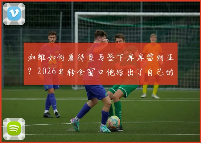 加维如何看待皇马签下库库雷利亚？2026年转会窗口他给出了自己的看法，深度分析这笔签约对皇马的意义