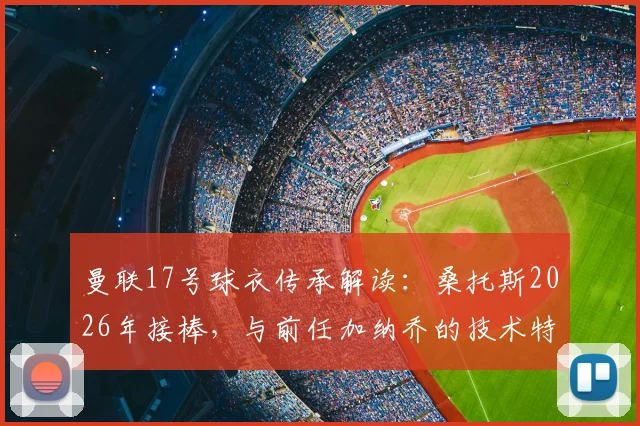曼联17号球衣传承解读：桑托斯2026年接棒，与前任加纳乔的技术特点对比分析