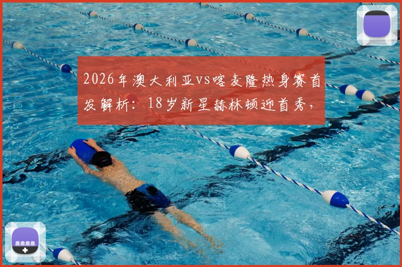 2026年澳大利亚vs喀麦隆热身赛首发解析：18岁新星赫林顿迎首秀，中场核心麦格里领衔出战