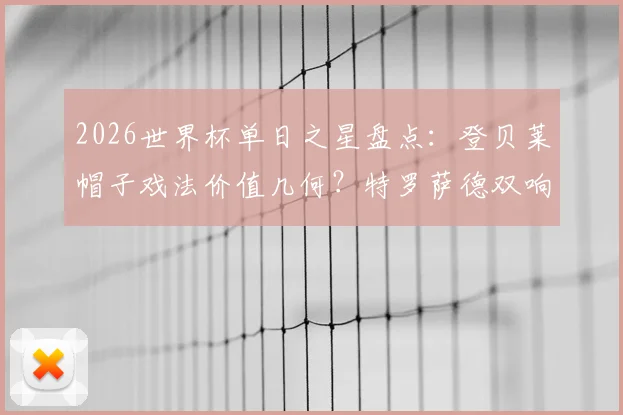 2026世界杯单日之星盘点：登贝莱帽子戏法价值几何？特罗萨德双响战术解析，沃齐尼亚奇迹能否复制？