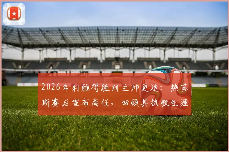 2026年利雅得胜利主帅更迭：热苏斯赛后宣布离任，回顾其执教生涯与继任者猜想