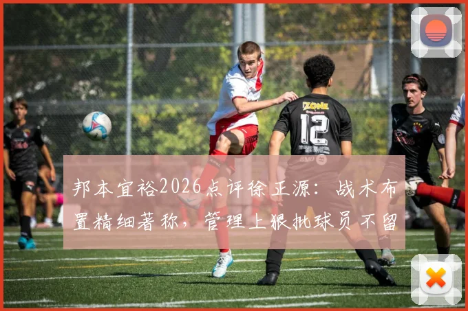 邦本宜裕2026点评徐正源：战术布置精细著称，管理上狠批球员不留情面，解读其执教哲学