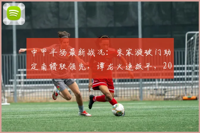 中甲半场最新战况：朱家漩破门助定南赣联领先，谭龙火速扳平，2026赛季定南赣联与长春亚泰激战半场1-1平